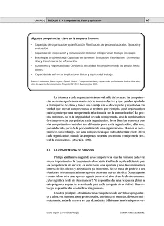 UNIDAD 2     MÓDULO 1 • Competencias, fases y aplicación                                                           63




Algunas competencias clave en la empresa Siemens

•   Capacidad de organización y planificación: Planificación de procesos laborales. Ejecución y
    evaluación.
•   Capacidad de cooperación y comunicación: Relación interpersonal. Trabajo en equipo
•   Estrategias de aprendizaje: Capacidad de aprender. Evaluación. Valorización. Sistematiza-
    ción y transferencia de información.
•   Autonomía y responsabilidad: Conciencia de calidad. Reconocimiento de las propias limita-
    ciones.
•   Capacidad de enfrentar implicaciones físicas y síquicas del trabajo.

Fuente: Lindemann, Hans-Jürgen y Tippelt, Rudolf, Competencias clave y capacidades profesionales básicas: Una selec-
ción de aspectos fundamentales, Proyecto INET/GTZ, Buenos Aires, 2000.




                        Le interesa a cada organización tener «el sello de la casa», las competen-
                cias centrales que le son características como colectivo y que pueden ayudarle
                a distinguirse de otros y tener una ventaja en su desempeño y resultados. Es
                verdad que ciertas competencias se repiten; por ejemplo, ¿qué organización
                podría postergar una competencia relacionada con la comunicación? Lo pro-
                pio, entonces, no es la originalidad de cada competencia, sino la combinación
                de competencias que prioriza cada organización. Peter Drucker comenta que
                «las competencias centrales son diferentes para cada organización; ellas son,
                por así decirlo, parte de la personalidad de una organización». El autor se com-
                promete, sin embargo, con una competencia que todos deberían tener: «Pero
                cada organización, no solo las empresas, necesita una misma competencia cen-
                tral: la innovación». (Drucker, 1999).


                2.6     LA COMPETENCIA DE SERVICIO

                      Philipe Zarifian ha sugerido una competencia «que ha tomado cada vez
                mayor importancia», la competencia de servicio. Zarifian la explica diciendo que
                «la competencia de servicio es sobre todo una apertura y una transformación
                interna de los oficios y actividades ya existentes. No se trata de pedirle a un
                técnico en telecomunicaciones que sea otra cosa que un técnico. O a un agente
                comercial ser otra cosa que un agente comercial, sino de serlo de otra manera.
                ¿Qué significa ‘serlo de otra manera’? No es posible dar una respuesta global a
                esta pregunta: es preciso examinarla para cada categoría de actividad. Sin em-
                bargo, es posible dar una indicación general».
                       El autor prosigue: «Desarrollar una competencia de servicio es preguntar-
                se y saber, en nuestros actos profesionales, qué impacto tendrán, directa o indi-
                rectamente, sobre la manera en que el producto (el bien o el servicio) que se rea-



                María Irigoin | Fernando Vargas                                               COMPETENCIA LABORAL
 