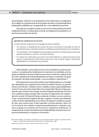 64       MÓDULO 1 • Competencias, fases y aplicación                                                                                                                                     UNIDAD 2




     liza beneficiará, útilmente, a sus destinatarios. Si la relacionamos con ingeniería
     de la calidad, la competencia de servicio podría vincularse a lo que Joseph Juran
     ha llamado la calidad de uso –la aptitud de uso– en la calidad de un servicio».
            Dos aspectos se podrían resaltar en este tema: la dimensión personal del
     trabajo bien hecho, y la dimensión social de un trabajo hecho pensando en el
     servicio que prestará a los demás.



              Ejemplo de competencia de servicio

              El mismo Zarifian proporciona tres ejemplos de diversos ámbitos:
              •        Si es docente, la competencia de servicio hará que esta persona se preocupe de cómo los
                       conocimientos que se difunden podrán ser utilizados provechosamente por los estudiantes.
              •        Si es informático, este trabajador buscará asegurarse de cómo el software que se desarrolla
                       prestará realmente un servicio a sus futuros usuarios.
              •        Si es obrero de la siderurgia, verá cómo el acero derretido que se regula servirá para el uso
                       que de él haga Renault o Mercedes (ya que hoy en día se puede regular cada porción
                       adaptándola a un destinatario en particular).




            Afirma Zarifian: «por producción de servicio entendemos el proceso que
     conduce a transformar las condiciones de existencia de un individuo o de un
     grupo de individuos. El servicio debe actuar entonces sobre las condiciones de
     uso o las condiciones de vida del destinatario (un cliente, un usuario), de modo
     de responder, del mejor modo posible, a sus necesidades y expectativas».22
            Particularmente interesante resulta lo que Zarifian plantea en el sentido
     que «desarrollar una competencia de servicio es también mostrar, en sus rela-
     ciones con los demás, civilidad, es decir, cuidados, respeto y generosidad hacia
     el otro»23 y que este intercambio debe tener reciprocidad. Discute el viejo prin-
     cipio de «que el cliente tiene siempre la razón» fundamentando que el servicio
     no es unilateral, porque siempre tiene una parte de negociación, de reciproci-
     dad y de acuerdo. «El culto del cliente es absurdo: el cliente es un ser social con
     el que es perfectamente legítimo discutir y negociar. Cuando una telefonista
     resiste a reclamos injustificados de un cliente y lo impulsa a modificar su punto
     de vista, tiene mucha razón. Puede responder en forma educada y firme a la
     vez. Se trata de una verdadera competencia profesional que se aprende y que
     entra en juego en el momento de reconocer la competencia profesional... la
     competencia de servicio está todavía muy mal identificada como tal (como com-
     petencia profesional) y es muy poco reconocida.»

     ○    ○    ○   ○    ○   ○   ○   ○   ○   ○   ○   ○   ○   ○   ○   ○   ○   ○   ○   ○   ○   ○   ○   ○   ○   ○   ○   ○   ○    ○   ○   ○   ○   ○   ○   ○   ○   ○   ○   ○   ○   ○   ○   ○




     22 Zarifian, Philippe, El modelo de competencia y sus consecuencias sobre el trabajo y los oficios profesio-
        nales, en: Cinterfor/OIT, Papeles de la oficina técnica, N° 8, Montevideo, 1999.
     23 Zarifian, Éloge de la civilité”, edición L´Harmattan, París, 1997.



     COMPETENCIA LABORAL                                                                                                    María Irigoin | Fernando Vargas
 