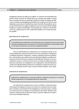 66    MÓDULO 1 • Competencias, fases y aplicación                                            UNIDAD 2




     trabajadoras durante los talleres de análisis. La cobertura de la identificación
     puede ir desde el puesto de trabajo hasta un concepto más amplio y mucho
     más conveniente de área ocupacional o ámbito de trabajo. Se dispone de dife-
     rentes y variadas metodologías para identificar las competencias. Entre las más
     utilizadas se encuentran el Análisis Funcional; el método «Desarrollo de un Cu-
     rrículo» (DACUM, por sus siglas en inglés) así como sus variantes SCID y AMOD.
     También se utilizan metodologías caracterizadas por centrarse en la identifi-
     cación de competencias de corte conductista basadas en el «mejor desempe-
     ño» posible.


     Normalización de competencia




        La normalización de competencia es la formalización de una competencia a través del estable-
        cimiento de estándares que la convierten en un referente válido para un determinado colecti-
        vo. De hecho el referente es una norma de competencia laboral.



            Una vez identificadas las competencias, su descripción puede ser de
     mucha utilidad para aclarar las transacciones entre empleadores, trabajadores
     y entidades educativas. Usualmente, cuando se organizan sistemas normaliza-
     dos, se desarrolla un procedimiento de estandarización ligado a una figura ins-
     titucional, de forma tal que la competencia identificada y descrita con un pro-
     cedimiento común, se convierta en una norma, un referente válido para las ins-
     tituciones educativas, los trabajadores y los empleadores. Este procedimiento
     creado y formalizado institucionalmente, normaliza las competencias y las con-
     vierte en un estándar al nivel en que se haya acordado (empresa, sector, país).


     Evaluación de competencias



        Evaluación de competencias es un proceso tendiente a establecer la presencia o no de deter-
        minada competencia en el desempeño laboral de una persona.



            La evaluación de competencias se centra en establecer evidencias de que
     el desempeño fue logrado con base en la norma. Las competencias son evalua-
     das con el pleno conocimiento de los trabajadores y en la mayor parte, con base
     en la observación de su trabajo y de los productos del mismo. También suele
     contener evidencias del conocimiento teórico y práctico aplicado en la ejecu-
     ción de las actividades laborales.




     COMPETENCIA LABORAL                                   María Irigoin | Fernando Vargas
 