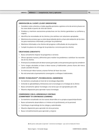 UNIDAD 2       MÓDULO 1 • Competencias, fases y aplicación                                                                                                                                      73




ORIENTACIÓN AL CLIENTE (CLIENT ORIENTATION)
•   Considera como «clientes» a todas aquellas personas a quienes se les da servicio y busca ver
    las cosas desde el punto de vista del cliente
•   Establece y mantiene asociaciones productivas con los clientes ganándose su confianza y
    respeto
•   Identifica las necesidades de los clientes y las satisface con soluciones apropiadas
•   Monitorea las acciones que se están desarrollando dentro y fuera del ambiente de los clien-
    tes para mantenerse informado y anticipar los problemas
•   Mantiene informados a los clientes del progreso o dificultades de los proyectos
•   Cumple los plazos de entrega de los productos o servicios para los clientes.


CREATIVIDAD (CREATIVITY)

•   Busca activamente mejorar los programas o servicios
•   Ofrece opciones nuevas y diferentes para resolver los problemas o satisfacer las necesida-
    des de los clientes
•   Promueve la consideración de ideas nuevas y persuade a otras personas para que las consideren
•   Corre riesgos calculados en base a ideas nuevas y tradicionales; piensa «fuera del marco
    usual» (outside the box)
•   Se interesa por ideas nuevas y nuevas formas de hacer las cosas
•   No está amarrado al pensamiento convergente o enfoques tradicionales.


INTERÉS TECNOLÓGICO26 (TECHNOLOGICAL AWARENESS)
•   Se mantiene actualizado al nivel de la tecnología disponible
•   Entiende la aplicabilidad y limitaciones de la tecnología en el trabajo de la oficina
•   Busca activamente aplicar tecnología a las tareas que son apropiadas para ello
•   Muestra disposición para aprender nueva tecnología.


COMPROMISO CON EL APRENDIZAJE CONTINUO
(COMMITMENT TO CONTINUOUS LEARNING)
•   Se mantiene actualizado con los nuevos desarrollos en su propia ocupación/profesión
•   Busca activamente desarrollarse a sí mismo en lo profesional y en lo personal
•   Contribuye al aprendizaje de los colegas y subordinados
•   Muestra disposición para aprender de otras personas
•   Busca retroalimentación para aprender y mejorar.




               ○   ○   ○   ○   ○   ○   ○   ○   ○   ○   ○   ○   ○   ○   ○   ○   ○   ○   ○   ○   ○   ○   ○   ○   ○   ○   ○   ○   ○   ○   ○   ○   ○   ○    ○   ○   ○   ○   ○   ○   ○   ○   ○   ○   ○




               26 No parece adecuada la expresión “conciencia tecnológica”, que sería la traducción literal.



               María Irigoin | Fernando Vargas                                                                                                         COMPETENCIA LABORAL
 