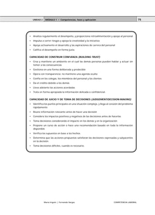 UNIDAD 2    MÓDULO 1 • Competencias, fases y aplicación                                         75




•   Analiza regularmente el desempeño, y proporciona retroalimentación y apoyo al personal
•   Impulsa a correr riesgos y apoya la creatividad y la iniciativa
•   Apoya activamente el desarrollo y las aspiraciones de carrera del personal
•   Califica el desempeño en forma justa.


CAPACIDAD DE CONSTRUIR CONFIANZA (BUILDING TRUST)
•   Crea y mantiene un ambiente en el cual las demás personas pueden hablar y actuar sin
    temor a las consecuencias
•   Gestiona en una forma deliberada y predecible
•   Opera con transparencia; no mantiene una agenda oculta
•   Confía en los colegas, los miembros del personal y los clientes
•   Da el crédito debido a los demás
•   Lleva adelante las acciones acordadas
•   Trata en forma apropiada la información delicada o confidencial.


CAPACIDAD DE JUICIO Y DE TOMA DE DECISIONES (JUDGEMENT/DECISION-MAKING)
•   Identifica los puntos principales en una situación compleja, y llega al corazón del problema
    rápidamente
•   Reúne información relevante antes de hacer una decisión
•   Considera los impactos positivos y negativos de las decisiones antes de hacerlas
•   Toma decisiones considerando el impacto en los demás y en la organización
•   Propone un curso de acción o hace una recomendación basado en toda la información
    disponible
•   Verifica los supuestos en base a los hechos
•   Determina que las acciones propuestas satisfarán las decisiones expresadas y subyacentes
    en la decisión
•   Toma decisiones difíciles, cuando es necesario.




               María Irigoin | Fernando Vargas                                COMPETENCIA LABORAL
 