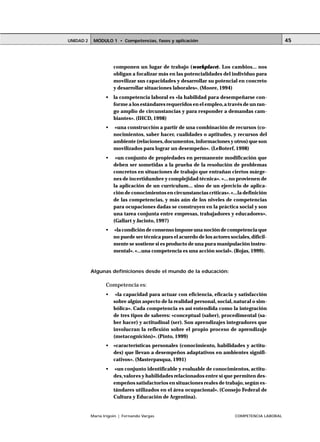 UNIDAD 2    MÓDULO 1 • Competencias, fases y aplicación                                            45



                      componen un lugar de trabajo (workplace). Los cambios... nos
                      obligan a focalizar más en las potencialidades del individuo para
                      movilizar sus capacidades y desarrollar su potencial en concreto
                      y desarrollar situaciones laborales». (Moore, 1994)
                  •   la competencia laboral es «la habilidad para desempeñarse con-
                      forme a los estándares requeridos en el empleo, a través de un ran-
                      go amplio de circunstancias y para responder a demandas cam-
                      biantes». (IHCD, 1998)
                  •   «una construcción a partir de una combinación de recursos (co-
                      nocimientos, saber hacer, cualidades o aptitudes, y recursos del
                      ambiente (relaciones, documentos, informaciones y otros) que son
                      movilizados para lograr un desempeño». (LeBoterf, 1998)
                  •    «un conjunto de propiedades en permanente modificación que
                      deben ser sometidas a la prueba de la resolución de problemas
                      concretos en situaciones de trabajo que entrañan ciertos márge-
                      nes de incertidumbre y complejidad técnica». «... no provienen de
                      la aplicación de un currículum... sino de un ejercicio de aplica-
                      ción de conocimientos en circunstancias críticas». «...la definición
                      de las competencias, y más aún de los niveles de competencias
                      para ocupaciones dadas se construyen en la práctica social y son
                      una tarea conjunta entre empresas, trabajadores y educadores».
                      (Gallart y Jacinto, 1997)
                  •   «la condición de consenso impone una noción de competencia que
                      no puede ser técnica pues el acuerdo de los actores sociales, difícil-
                      mente se sostiene si es producto de una pura manipulación instru-
                      mental». «...una competencia es una acción social». (Rojas, 1999).



           Algunas definiciones desde el mundo de la educación:

                  Competencia es:
                  •    «la capacidad para actuar con eficiencia, eficacia y satisfacción
                      sobre algún aspecto de la realidad personal, social, natural o sim-
                      bólica». Cada competencia es así entendida como la integración
                      de tres tipos de saberes: «conceptual (saber), procedimental (sa-
                      ber hacer) y actitudinal (ser). Son aprendizajes integradores que
                      involucran la reflexión sobre el propio proceso de aprendizaje
                      (metacognición)». (Pinto, 1999)
                  •   «características personales (conocimiento, habilidades y actitu-
                      des) que llevan a desempeños adaptativos en ambientes signifi-
                      cativos». (Masterpasqua, 1991)
                  •    «un conjunto identificable y evaluable de conocimientos, actitu-
                      des, valores y habilidades relacionados entre sí que permiten des-
                      empeños satisfactorios en situaciones reales de trabajo, según es-
                      tándares utilizados en el área ocupacional». (Consejo Federal de
                      Cultura y Educación de Argentina).


           María Irigoin | Fernando Vargas                                   COMPETENCIA LABORAL
 