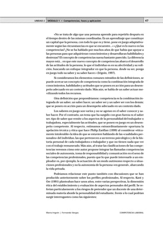 UNIDAD 2    MÓDULO 1 • Competencias, fases y aplicación                                          47




                  «No se trata de algo que una persona aprende para repetirlo después en
           el tiempo dentro de las mismas coordinadas. Es un aprendizaje que constituye
           un capital que la persona, con todo lo que es y tiene, pone en juego adaptativa-
           mente según las circunstancias en que se encuentre...» «¿Qué es lo nuevo en las
           competencias? ¿No se ha hablado por muchos años de que había que apoyar a
           las personas para que adquirieran conocimientos y desarrollaran habilidades y
           destrezas? El concepto de competencias suena bastante parecido. La diferencia
           mayor está... en que este nuevo concepto de competencias abarca el desarrollo
           de las actitudes de la persona, lo que el individuo es en su afectividad y su voli-
           ción, buscando un enfoque integrador en que la persona, desde su ser, ponga
           en juego todo su saber y su saber hacer.» (Irigoin, 1997).
                  Si consideramos los elementos comunes extraídos de las definiciones, se
           puede acercar un concepto de competencia como la combinación integrada de
           conocimientos, habilidades y actitudes que se ponen en acción para un desem-
           peño adecuado en un contexto dado. Más aún, se habla de un saber actuar mo-
           vilizando todos los recursos.
                 Otra definición que propondríamos: competencia es la combinación in-
           tegrada de un saber, un saber hacer, un saber ser y un saber ser con los demás;
           que se ponen en acción para un desempeño adecuado en un contexto dado.
                   Los saberes en juego son varios y no se agotan en el saber conocer y sa-
           ber hacer. Por el contrario, un tema que ha surgido con gran fuerza es el saber
           ser, tipo de saber que remite a los aspectos de la personalidad del trabajador o
           trabajadora, especialmente las actitudes, que se ponen en juego en un desem-
           peño competente. Al respecto, estimamos extraordinariamente oportuna la
           apelación técnica y ética que hace Philip Zarifian (1999) al considerar «ética-
           mente intolerable» la idea de que se estuviere hablando de las «cualidades per-
           sonales» del individuo, las que pertenecen a un terreno psicológico y de la his-
           toria personal de cada trabajadora o trabajador y que no tienen nada que ver
           con el trabajo remunerado. Más aún, al tratar las clasificaciones de las compe-
           tencias veremos cómo este autor propone integrar las llamadas competencias
           sociales de autonomía, toma de responsabilidad y comunicación en el seno de
           las competencias profesionales, puesto que lo que puede interesarle a un em-
           pleador es, por ejemplo, la actuación de un modo autónomo respecto a situa-
           ciones profesionales y no la autonomía de la persona «en general», abarcando
           la vida privada.
                  Podríamos relacionar este punto también con discusiones que se han
           producido anteriormente sobre los perfiles profesionales. Al respecto, Kant y
           Orr (1991) planteaban hace unos años, entre varias perspectivas, la dimensión
           ética del establecimiento y evaluación de aspectos personales del perfil. Se re-
           ferían particularmente a los riesgos de pretender que un docente de una deter-
           minada materia aborde la personalidad del estudiante, frente a lo cual podrían
           surgir interrogantes como las siguientes:




           María Irigoin | Fernando Vargas                               COMPETENCIA LABORAL
 