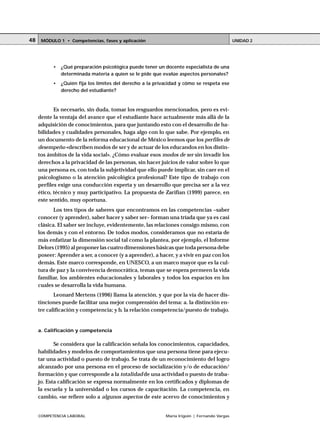 48    MÓDULO 1 • Competencias, fases y aplicación                                             UNIDAD 2




           •   ¿Qué preparación psicológica puede tener un docente especialista de una
               determinada materia a quien se le pide que evalúe aspectos personales?
           •   ¿Quién fija los límites del derecho a la privacidad y cómo se respeta ese
               derecho del estudiante?



            Es necesario, sin duda, tomar los resguardos mencionados, pero es evi-
     dente la ventaja del avance que el estudiante hace actualmente más allá de la
     adquisición de conocimientos, para que juntando esto con el desarrollo de ha-
     bilidades y cualidades personales, haga algo con lo que sabe. Por ejemplo, en
     un documento de la reforma educacional de México leemos que los perfiles de
     desempeño «describen modos de ser y de actuar de los educandos en los distin-
     tos ámbitos de la vida social». ¿Cómo evaluar esos modos de ser sin invadir los
     derechos a la privacidad de las personas, sin hacer juicios de valor sobre lo que
     una persona es, con toda la subjetividad que ello puede implicar, sin caer en el
     psicologismo o la atención psicológica profesional? Este tipo de trabajo con
     perfiles exige una conducción experta y un desarrollo que precisa ser a la vez
     ético, técnico y muy participativo. La propuesta de Zarifian (1999) parece, en
     este sentido, muy oportuna.
            Los tres tipos de saberes que encontramos en las competencias –saber
     conocer (y aprender), saber hacer y saber ser– forman una tríada que ya es casi
     clásica. El saber ser incluye, evidentemente, las relaciones consigo mismo, con
     los demás y con el entorno. De todos modos, consideramos que no estaría de
     más enfatizar la dimensión social tal como la plantea, por ejemplo, el Informe
     Delors (1995) al proponer las cuatro dimensiones básicas que toda persona debe
     poseer: Aprender a ser, a conocer (y a aprender), a hacer, y a vivir en paz con los
     demás. Este marco corresponde, en UNESCO, a un marco mayor que es la cul-
     tura de paz y la convivencia democrática, temas que se espera permeen la vida
     familiar, los ambientes educacionales y laborales y todos los espacios en los
     cuales se desarrolla la vida humana.
            Leonard Mertens (1996) llama la atención, y que por la vía de hacer dis-
     tinciones puede facilitar una mejor comprensión del tema: a. la distinción en-
     tre calificación y competencia; y b. la relación competencia/puesto de trabajo.


     a. Calificación y competencia

            Se considera que la calificación señala los conocimientos, capacidades,
     habilidades y modelos de comportamientos que una persona tiene para ejecu-
     tar una actividad o puesto de trabajo. Se trata de un reconocimiento del logro
     alcanzado por una persona en el proceso de socialización y/o de educación/
     formación y que corresponde a la totalidad de una actividad o puesto de traba-
     jo. Esta calificación se expresa normalmente en los certificados y diplomas de
     la escuela y la universidad o los cursos de capacitación. La competencia, en
     cambio, «se refiere solo a algunos aspectos de este acervo de conocimientos y


     COMPETENCIA LABORAL                                    María Irigoin | Fernando Vargas
 