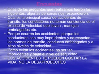 Encuestas  Unas de las preguntas que realizamos fueron las siguientes, algunas personas nos respondieron: Cual es la principal causa de accidentes de transito: los conductores no toman conciencia de el exceso de velocidad que llevan , manejan embriagados etc. Porque ocurren los accidentes: porque los conductores son muy imprudentes y no respetan las normas de transito, conducen embriagados y a altos niveles de velocidad Como evitar los accidentes: no ser tan imprudentes y bajar el nivel de seguridad. LOS ACCIDENTES TE PUEDEN COSTAR LA VIDA, NO LA DESAPROBECHES  