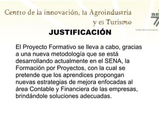 JUSTIFICACIÓN
El Proyecto Formativo se lleva a cabo, gracias
a una nueva metodología que se está
desarrollando actualmente en el SENA, la
Formación por Proyectos, con la cual se
pretende que los aprendices propongan
nuevas estrategias de mejora enfocadas al
área Contable y Financiera de las empresas,
brindándole soluciones adecuadas.
 