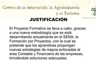 JUSTIFICACIÓN El Proyecto Formativo se lleva a cabo, gracias a una nueva metodología que se está desarrollando actualmente en el SENA, la Formación por Proyectos, con la cual se pretende que los aprendices propongan nuevas estrategias de mejora enfocadas al área Contable y Financiera de las empresas, brindándole soluciones adecuadas.  