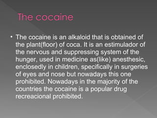 The cocaine is an alkaloid that is obtained of the plant(floor) of coca. It is an estimulador of the nervous and suppressing system of the hunger, used in medicine as(like) anesthesic, enclosedly in children, specifically in surgeries of eyes and nose but nowadays this one prohibited. Nowadays in the majority of the countries the cocaine is a popular drug recreacional prohibited. 