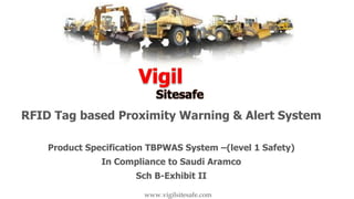 RFID Tag based Proximity Warning & Alert System
Product Specification TBPWAS System –(level 1 Safety)
In Compliance to Saudi Aramco
Sch B-Exhibit II
www.vigilsitesafe.com
 