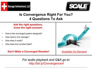 Is Convergence Right For You? 
4 Questions To Ask 
Ask the right questions, 
know the right answers 
• How is the converged system designed? 
• How hard is it to manage? 
• How does it scale? 
• How does the it protect data? 
Don’t Make a Converged Disaster! Available On Demand 
For audio playback and Q&A go to: 
http://bit.ly/Convergence4 
 