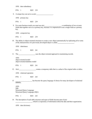 ANS: data redundancy
PTS: 1 REF: 239
8. A unique key can serve as a(n) ____________________.
ANS: primary key
PTS: 1 REF: 239
9. For some business needs you must use a(n) ____________________, a combination of two or more
fields that together serve as a primary key, because it is impractical to use a single field as a primary
key.
ANS: composite key
PTS: 1 REF: 239
10. The ability in object-oriented structures to create a new object automatically by replicating all or some
of the characteristics of a previously developed object is called ____________________.
ANS: inheritance
PTS: 1 REF: 241
11. The ____________________ uses the object-oriented approach to maintaining records.
ANS:
object-oriented model
object-oriented database model
PTS: 1 REF: 241
12. A(n) ____________________ creates a temporary table that is a subset of the original table or tables.
ANS: relational operation
PTS: 1 REF: 243
13. ____________________ has become the query language of choice for many developers of relational
DBMSs.
ANS:
SQL
Structured Query Language
Structured Query Language (SQL)
PTS: 1 REF: 243
14. The description of each table structure and types of fields become part of a(n)
____________________, which is a repository of information about the data and their organization.
ANS: data dictionary
 