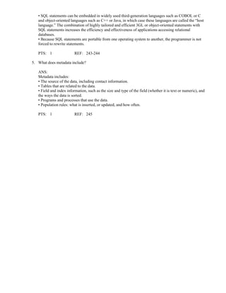 • SQL statements can be embedded in widely used third-generation languages such as COBOL or C
and object-oriented languages such as C++ or Java, in which case these languages are called the “host
language.” The combination of highly tailored and efficient 3GL or object-oriented statements with
SQL statements increases the efficiency and effectiveness of applications accessing relational
databases.
• Because SQL statements are portable from one operating system to another, the programmer is not
forced to rewrite statements.
PTS: 1 REF: 243-244
5. What does metadata include?
ANS:
Metadata includes:
• The source of the data, including contact information.
• Tables that are related to the data.
• Field and index information, such as the size and type of the field (whether it is text or numeric), and
the ways the data is sorted.
• Programs and processes that use the data.
• Population rules: what is inserted, or updated, and how often.
PTS: 1 REF: 245
 