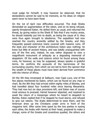 must judge for himself; it may however be observed, that his
declarations cannot be said to be insincere, as his ideas on religion
seem never to have been fixed.
On the 1st of April new difficulties occurred. The Arab Sheiks
demanded an augmentation of the ration, and on its being refused,
openly threatened Eaton. He defied them as usual, and returned the
threat, by giving notice to the Sheik El Taib that if any mutiny arose,
he should instantly put him to death, as being the cause of it; they
were thus again brought to obedience. The expedition had now
reached the country anciently settled by the Greeks, and they
frequently passed extensive tracts covered with massive ruins. Of
the style and character of the architecture Eaton says nothing; he
knew but little of ancient history, and was totally unacquainted with
any of the fine arts; indeed, he was rather disposed to view a
magnificent monument of antiquity as a degrading memorial of
despotism. Of the wells and cisterns which he found among these
ruins, he however, as may be supposed, always speaks in grateful
terms. He confirms the accounts of the barrenness of the
surrounding country, from which we are led to form the opinion that
the wealth of these places must have been derived from commerce
with the interior of Africa.
On the 5th they encamped at Salliaum, near Cape Luco, one of the
few places mentioned by Eaton, which can be found on any map or
chart. By the 8th they had arrived within eighty miles of Bomba, and
had travelled about four hundred miles since leaving Alexandria.
They had now but six days provisions left, and Eaton was of course
most anxious to proceed; Hamet however objected, and resolved to
await the return of a messenger whom he meant to despatch to
Bomba. Eaton replied that if he stopped he must starve, and refused
to give out rations. The Arabs determined to seize them, and the
American drew up the Christians under arms in front of the
magazine tent. After some time spent by the two parties in eyeing
each other, the Arabs with Hamet at their head, prepared to make a
charge; some of the Greeks and Levantines quailed, the others and
 