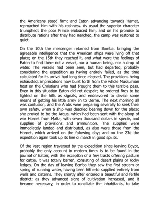 the Americans stood firm; and Eaton advancing towards Hamet,
reproached him with his rashness. As usual the superior character
triumphed; the poor Prince embraced him, and on his promise to
distribute rations after they had marched, the camp was restored to
quiet.
On the 10th the messenger returned from Bomba, bringing the
agreeable intelligence that the American ships were lying off that
place; on the 15th they reached it, and what were the feelings of
Eaton to find there not a vessel, nor a human being, nor a drop of
water. The vessels had been seen, but had departed, probably
considering the expedition as having entirely failed, as the time
calculated for its arrival had long since elapsed. The provisions being
exhausted, imprecations now burst forth from the whole Mussulman
host on the Christians who had brought them to this terrible pass.
Even in this situation Eaton did not despair; he ordered fires to be
lighted on the hills as signals, and endeavored to devise some
means of getting his little army on to Derne. The next morning all
was confusion, and the Arabs were preparing severally to seek their
own safety, when a ship was descried bearing down for the place;
she proved to be the Argus, which had been sent with the sloop of
war Hornet from Malta, with seven thousand dollars in specie, and
supplies of provisions and ammunition. The supplies were
immediately landed and distributed, as also were those from the
Hornet, which arrived on the following day; and on the 23d the
expedition again took up its line of march in good spirits.
Of the vast region traversed by the expedition since leaving Egypt,
probably the only account in modern times is to be found in the
journal of Eaton; with the exception of a few tracts offering pasture
for cattle, it was totally barren, consisting of desert plains or rocky
ledges. On the day of leaving Bomba they saw the first stream or
spring of running water, having been hitherto supplied entirely from
wells and cisterns. They shortly after entered a beautiful and fertile
district; as they advanced signs of cultivation increased, and it
became necessary, in order to conciliate the inhabitants, to take
 