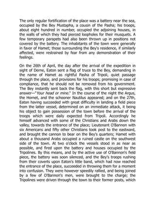 The only regular fortification of the place was a battery near the sea,
occupied by the Bey Mustapha, a cousin of the Pasha; his troops,
about eight hundred in number, occupied the adjoining houses, in
the walls of which they had pierced loopholes for their musquets. A
few temporary parapets had also been thrown up in positions not
covered by the battery. The inhabitants of the town were generally
in favor of Hamet; those surrounding the Bey's residence, if similarly
affected, were restrained by fear from any demonstration of their
feelings.
On the 26th of April, the day after the arrival of the expedition in
sight of Derne, Eaton sent a flag of truce to the Bey, demanding in
the name of Hamet as rightful Pasha of Tripoli, quiet passage
through the place, and provisions for his troops; promising in case of
compliance, that he should not be removed from his government.
The Bey instantly sent back the flag, with this short but expressive
answer—"Your head or mine." In the course of the night the Argus,
the Hornet, and the schooner Nautilus appeared; and on the 27th,
Eaton having succeeded with great difficulty in landing a field piece
from the latter vessel, determined on an immediate attack, it being
his object to gain possession of the town before the arrival of the
troops which were daily expected from Tripoli. Accordingly he
himself advanced with some of the Christians and Arabs down the
valley, towards the entrance of the place; Lieutenant O'Bannon with
six Americans and fifty other Christians took post to the eastward,
and brought the cannon to bear on the Bey's quarters; Hamet with
about a thousand Arabs occupied a ruined castle on the southwest
side of the town. At two o'clock the vessels stood in as near as
possible, and fired upon the battery and houses occupied by the
Tripolines. By this means, and by the active use of O'Bannon's field
piece, the battery was soon silenced, and the Bey's troops rushing
from their coverts upon Eaton's little band, which had now reached
the entrance of the place, succeeded in throwing them for a moment
into confusion. They were however speedily rallied, and being joined
by a few of O'Bannon's men, were brought to the charge; the
Tripolines were driven through the town to their former posts, which
 