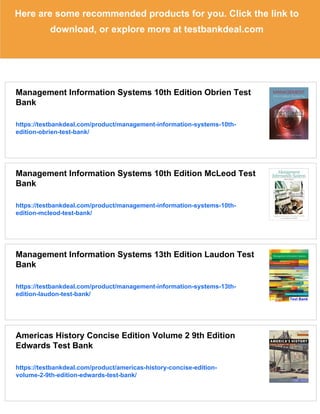 Here are some recommended products for you. Click the link to
download, or explore more at testbankdeal.com
Management Information Systems 10th Edition Obrien Test
Bank
https://testbankdeal.com/product/management-information-systems-10th-
edition-obrien-test-bank/
Management Information Systems 10th Edition McLeod Test
Bank
https://testbankdeal.com/product/management-information-systems-10th-
edition-mcleod-test-bank/
Management Information Systems 13th Edition Laudon Test
Bank
https://testbankdeal.com/product/management-information-systems-13th-
edition-laudon-test-bank/
Americas History Concise Edition Volume 2 9th Edition
Edwards Test Bank
https://testbankdeal.com/product/americas-history-concise-edition-
volume-2-9th-edition-edwards-test-bank/
 