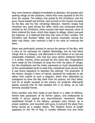 they were however obliged immediately to abandon, the greater part
seeking refuge on the seashore, where they were exposed to the fire
from the vessels. The battery was seized by the Christians; and the
guns, found loaded and primed, were turned on the houses occupied
by the Bey and his few remaining followers. Hamet's troops had
remained very quiet during the affair, which was conducted almost
entirely by the Christians; when success had been assured, some of
them entered the town, which they began to pillage, others pursued
the fugitives. It is believed that they lost none of their number. The
Christians had fourteen killed, and several wounded; among the
latter was Eaton, who received a ball in his wrist on entering the
town.
Eaton was particularly anxious to secure the person of the Bey, with
a view to his exchange for Captain Bainbridge; but he had taken
refuge first in a Mosque, and afterwards in the Harem of an old and
respectable inhabitant, who had two years before sheltered Hamet
in a similar manner, when pursued by this same Bey. Preparations
were made by the Christians to drag him from his place of refuge;
but the inhabitants and the Arabs expressed so much dissatisfaction
at the contemplated insult to what they considered most sacred, that
it was found expedient to abandon the attempt. The proprietor of
the Harem, though in favor of Hamet, declared his readiness to die
rather than submit to such a disgrace. Eaton then attempted by
stratagems to draw the Bey forth from his asylum; but they failed,
and he at length escaped to the enemy, his protector afterwards
openly avowing that he had assisted him in so doing, as he had
formerly assisted Hamet.
Every exertion was then made to put Derne in a state of defence.
Hamet took possession of his former palace, and endeavored to
render it secure against any insurrectionary movement. Eaton
established himself in the battery; parapets were thrown up in
proper positions, and mounted with guns, to prevent the place from
being carried by a sudden attack. The Tripoline forces at length
appeared on the 4th of May, in number between two and three
 