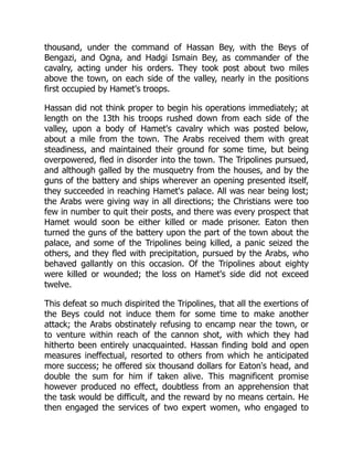 thousand, under the command of Hassan Bey, with the Beys of
Bengazi, and Ogna, and Hadgi Ismain Bey, as commander of the
cavalry, acting under his orders. They took post about two miles
above the town, on each side of the valley, nearly in the positions
first occupied by Hamet's troops.
Hassan did not think proper to begin his operations immediately; at
length on the 13th his troops rushed down from each side of the
valley, upon a body of Hamet's cavalry which was posted below,
about a mile from the town. The Arabs received them with great
steadiness, and maintained their ground for some time, but being
overpowered, fled in disorder into the town. The Tripolines pursued,
and although galled by the musquetry from the houses, and by the
guns of the battery and ships wherever an opening presented itself,
they succeeded in reaching Hamet's palace. All was near being lost;
the Arabs were giving way in all directions; the Christians were too
few in number to quit their posts, and there was every prospect that
Hamet would soon be either killed or made prisoner. Eaton then
turned the guns of the battery upon the part of the town about the
palace, and some of the Tripolines being killed, a panic seized the
others, and they fled with precipitation, pursued by the Arabs, who
behaved gallantly on this occasion. Of the Tripolines about eighty
were killed or wounded; the loss on Hamet's side did not exceed
twelve.
This defeat so much dispirited the Tripolines, that all the exertions of
the Beys could not induce them for some time to make another
attack; the Arabs obstinately refusing to encamp near the town, or
to venture within reach of the cannon shot, with which they had
hitherto been entirely unacquainted. Hassan finding bold and open
measures ineffectual, resorted to others from which he anticipated
more success; he offered six thousand dollars for Eaton's head, and
double the sum for him if taken alive. This magnificent promise
however produced no effect, doubtless from an apprehension that
the task would be difficult, and the reward by no means certain. He
then engaged the services of two expert women, who engaged to
 