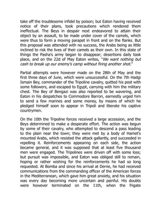 take off the troublesome infidel by poison; but Eaton having received
notice of their plans, took precautions which rendered them
ineffectual. The Beys in despair next endeavored to attain their
object by an assault, to be made under cover of the camels, which
were thus to form a moving parapet in front and on the flanks. But
this proposal was attended with no success, the Arabs being as little
inclined to risk the lives of their camels as their own. In this state of
things the Pasha's army began to disappear; desertions daily took
place, and on the 22d of May Eaton writes, "We want nothing but
cash to break up our enemy's camp without firing another shot."
Partial attempts were however made on the 28th of May and the
first three days of June, which were unsuccessful. On the 7th Hadgi
Ismain Bey, commander of the Tripoline cavalry, quitted his post with
some followers, and escaped to Egypt, carrying with him the military
chest. The Bey of Bengazi was also reported to be wavering, and
Eaton in his despatches to Commodore Barron, earnestly urged him
to send a few marines and some money, by means of which he
pledged himself soon to appear in Tripoli and liberate his captive
countrymen.
On the 10th the Tripoline forces received a large accession, and the
Beys determined to make a desperate effort. The action was begun
by some of their cavalry, who attempted to descend a pass leading
to the plain near the town; they were met by a body of Hamet's
mounted Arabs, which resisted the attack gallantly, and succeeded in
repelling it. Reinforcements appearing on each side, the action
became general, and it was supposed that at least five thousand
men were engaged. The Tripolines were driven off with some loss;
but pursuit was impossible, and Eaton was obliged still to remain,
hoping or rather wishing for the reinforcements he had so long
requested. At Bomba and since his arrival at Derne, he had received
communications from the commanding officer of the American forces
in the Mediterranean, which gave him great anxiety, and his situation
was every day becoming more uncertain and painful. His doubts
were however terminated on the 11th, when the frigate
 