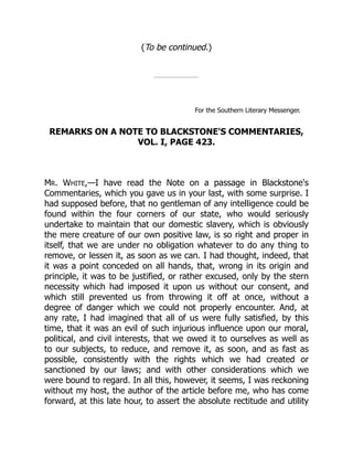 (To be continued.)
For the Southern Literary Messenger.
REMARKS ON A NOTE TO BLACKSTONE'S COMMENTARIES,
VOL. I, PAGE 423.
MR. WHITE,—I have read the Note on a passage in Blackstone's
Commentaries, which you gave us in your last, with some surprise. I
had supposed before, that no gentleman of any intelligence could be
found within the four corners of our state, who would seriously
undertake to maintain that our domestic slavery, which is obviously
the mere creature of our own positive law, is so right and proper in
itself, that we are under no obligation whatever to do any thing to
remove, or lessen it, as soon as we can. I had thought, indeed, that
it was a point conceded on all hands, that, wrong in its origin and
principle, it was to be justified, or rather excused, only by the stern
necessity which had imposed it upon us without our consent, and
which still prevented us from throwing it off at once, without a
degree of danger which we could not properly encounter. And, at
any rate, I had imagined that all of us were fully satisfied, by this
time, that it was an evil of such injurious influence upon our moral,
political, and civil interests, that we owed it to ourselves as well as
to our subjects, to reduce, and remove it, as soon, and as fast as
possible, consistently with the rights which we had created or
sanctioned by our laws; and with other considerations which we
were bound to regard. In all this, however, it seems, I was reckoning
without my host, the author of the article before me, who has come
forward, at this late hour, to assert the absolute rectitude and utility
 