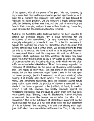 of the system, with all the power of his pen. I do not, however, by
any means, feel disposed to question his perfect right to do so, or to
deny for a moment the ingenuity with which he has labored to
maintain his novel position. On the contrary, I freely acknowledge
both; but believing at the same time, as I do, that his reasonings are
false in their principle, and pernicious in their tendency, I must beg
leave to follow his annotations with a few remarks.
And first, the Annotator, after declaring that he has been impelled to
defend our domestic slavery "by a pious reverence for the
institutions of our forefathers," (a very honorable motive; but
strangely misapplied,) proceeds to say: "It is hardly necessary to
expose the sophistry by which Mr. Blackstone affects to prove that
slavery cannot have had a lawful origin. We do not pretend to trace
our title to its source. We have no call to sit in judgment between
the conquered African and his conqueror. We rest our defence on
principles which legitimate our title, whatever its origin may have
been. Yet it may not be amiss to say a few words to show the fallacy
of those plausible and imposing dogmas, with which we too often
suffer ourselves to be talked down." Now I have always regarded the
reasoning of Blackstone on this point as absolutely unanswerable;
and I am happy to know that I am not alone in my opinion of its
weight; for the late venerable Judge Tucker, I see, in his note upon
the same passage, (which I commend to all your readers,) after
quoting it at length, adds these words: "Thus by the most clear,
manly, and convincing reasoning, does this excellent author refute
every claim, upon which the practice of slavery is founded, or by
which it has been supposed to be justified, at least, in modern
times." I will not, however, too hastily conclude against the
Annotator's objections; but endeavor to weigh them with due care.
He proceeds thus: "Slavery," says Mr. Blackstone, "cannot originate
in compact, because the transaction excludes the idea of an
equivalent." This is the substance of Blackstone's argument on this
head; but does not give us a full idea of its force. His own statement
of it is as follows: "But secondly, it is said that slavery may begin
'jure civili' when one man sells himself to another. This, if only meant
 