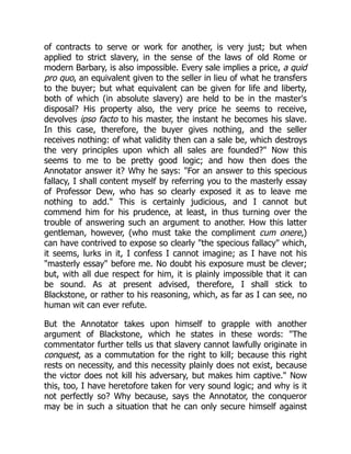 of contracts to serve or work for another, is very just; but when
applied to strict slavery, in the sense of the laws of old Rome or
modern Barbary, is also impossible. Every sale implies a price, a quid
pro quo, an equivalent given to the seller in lieu of what he transfers
to the buyer; but what equivalent can be given for life and liberty,
both of which (in absolute slavery) are held to be in the master's
disposal? His property also, the very price he seems to receive,
devolves ipso facto to his master, the instant he becomes his slave.
In this case, therefore, the buyer gives nothing, and the seller
receives nothing: of what validity then can a sale be, which destroys
the very principles upon which all sales are founded?" Now this
seems to me to be pretty good logic; and how then does the
Annotator answer it? Why he says: "For an answer to this specious
fallacy, I shall content myself by referring you to the masterly essay
of Professor Dew, who has so clearly exposed it as to leave me
nothing to add." This is certainly judicious, and I cannot but
commend him for his prudence, at least, in thus turning over the
trouble of answering such an argument to another. How this latter
gentleman, however, (who must take the compliment cum onere,)
can have contrived to expose so clearly "the specious fallacy" which,
it seems, lurks in it, I confess I cannot imagine; as I have not his
"masterly essay" before me. No doubt his exposure must be clever;
but, with all due respect for him, it is plainly impossible that it can
be sound. As at present advised, therefore, I shall stick to
Blackstone, or rather to his reasoning, which, as far as I can see, no
human wit can ever refute.
But the Annotator takes upon himself to grapple with another
argument of Blackstone, which he states in these words: "The
commentator further tells us that slavery cannot lawfully originate in
conquest, as a commutation for the right to kill; because this right
rests on necessity, and this necessity plainly does not exist, because
the victor does not kill his adversary, but makes him captive." Now
this, too, I have heretofore taken for very sound logic; and why is it
not perfectly so? Why because, says the Annotator, the conqueror
may be in such a situation that he can only secure himself against
 