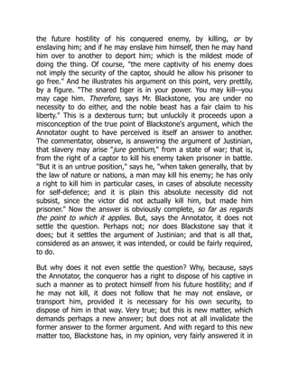 the future hostility of his conquered enemy, by killing, or by
enslaving him; and if he may enslave him himself, then he may hand
him over to another to deport him; which is the mildest mode of
doing the thing. Of course, "the mere captivity of his enemy does
not imply the security of the captor, should he allow his prisoner to
go free." And he illustrates his argument on this point, very prettily,
by a figure. "The snared tiger is in your power. You may kill—you
may cage him. Therefore, says Mr. Blackstone, you are under no
necessity to do either, and the noble beast has a fair claim to his
liberty." This is a dexterous turn; but unluckily it proceeds upon a
misconception of the true point of Blackstone's argument, which the
Annotator ought to have perceived is itself an answer to another.
The commentator, observe, is answering the argument of Justinian,
that slavery may arise "jure gentium," from a state of war; that is,
from the right of a captor to kill his enemy taken prisoner in battle.
"But it is an untrue position," says he, "when taken generally, that by
the law of nature or nations, a man may kill his enemy; he has only
a right to kill him in particular cases, in cases of absolute necessity
for self-defence; and it is plain this absolute necessity did not
subsist, since the victor did not actually kill him, but made him
prisoner." Now the answer is obviously complete, so far as regards
the point to which it applies. But, says the Annotator, it does not
settle the question. Perhaps not; nor does Blackstone say that it
does; but it settles the argument of Justinian; and that is all that,
considered as an answer, it was intended, or could be fairly required,
to do.
But why does it not even settle the question? Why, because, says
the Annotator, the conqueror has a right to dispose of his captive in
such a manner as to protect himself from his future hostility; and if
he may not kill, it does not follow that he may not enslave, or
transport him, provided it is necessary for his own security, to
dispose of him in that way. Very true; but this is new matter, which
demands perhaps a new answer; but does not at all invalidate the
former answer to the former argument. And with regard to this new
matter too, Blackstone has, in my opinion, very fairly answered it in
 