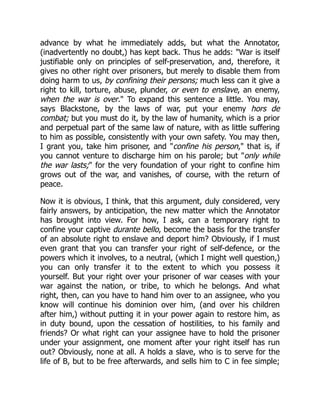 advance by what he immediately adds, but what the Annotator,
(inadvertently no doubt,) has kept back. Thus he adds: "War is itself
justifiable only on principles of self-preservation, and, therefore, it
gives no other right over prisoners, but merely to disable them from
doing harm to us, by confining their persons; much less can it give a
right to kill, torture, abuse, plunder, or even to enslave, an enemy,
when the war is over." To expand this sentence a little. You may,
says Blackstone, by the laws of war, put your enemy hors de
combat; but you must do it, by the law of humanity, which is a prior
and perpetual part of the same law of nature, with as little suffering
to him as possible, consistently with your own safety. You may then,
I grant you, take him prisoner, and "confine his person," that is, if
you cannot venture to discharge him on his parole; but "only while
the war lasts;" for the very foundation of your right to confine him
grows out of the war, and vanishes, of course, with the return of
peace.
Now it is obvious, I think, that this argument, duly considered, very
fairly answers, by anticipation, the new matter which the Annotator
has brought into view. For how, I ask, can a temporary right to
confine your captive durante bello, become the basis for the transfer
of an absolute right to enslave and deport him? Obviously, if I must
even grant that you can transfer your right of self-defence, or the
powers which it involves, to a neutral, (which I might well question,)
you can only transfer it to the extent to which you possess it
yourself. But your right over your prisoner of war ceases with your
war against the nation, or tribe, to which he belongs. And what
right, then, can you have to hand him over to an assignee, who you
know will continue his dominion over him, (and over his children
after him,) without putting it in your power again to restore him, as
in duty bound, upon the cessation of hostilities, to his family and
friends? Or what right can your assignee have to hold the prisoner
under your assignment, one moment after your right itself has run
out? Obviously, none at all. A holds a slave, who is to serve for the
life of B, but to be free afterwards, and sells him to C in fee simple;
 