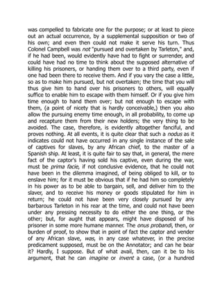 was compelled to fabricate one for the purpose; or at least to piece
out an actual occurrence, by a supplemental supposition or two of
his own; and even then could not make it serve his turn. Thus
Colonel Campbell was not "pursued and overtaken by Tarleton," and,
if he had been, would evidently have had to fight or surrender, and
could have had no time to think about the supposed alternative of
killing his prisoners, or handing them over to a third party, even if
one had been there to receive them. And if you vary the case a little,
so as to make him pursued, but not overtaken; the time that you will
thus give him to hand over his prisoners to others, will equally
suffice to enable him to escape with them himself. Or if you give him
time enough to hand them over; but not enough to escape with
them, (a point of nicety that is hardly conceivable,) then you also
allow the pursuing enemy time enough, in all probability, to come up
and recapture them from their new holders; the very thing to be
avoided. The case, therefore, is evidently altogether fanciful, and
proves nothing. At all events, it is quite clear that such a nodus as it
indicates could not have occurred in any single instance of the sale
of captives for slaves, by any African chief, to the master of a
Spanish ship. At least, it is quite fair to say that, in general, the mere
fact of the captor's having sold his captive, even during the war,
must be prima facie, if not conclusive evidence, that he could not
have been in the dilemma imagined, of being obliged to kill, or to
enslave him; for it must be obvious that if he had him so completely
in his power as to be able to bargain, sell, and deliver him to the
slaver, and to receive his money or goods stipulated for him in
return; he could not have been very closely pursued by any
barbarous Tarleton in his rear at the time, and could not have been
under any pressing necessity to do either the one thing, or the
other; but, for aught that appears, might have disposed of his
prisoner in some more humane manner. The onus probandi, then, or
burden of proof, to show that in point of fact the captor and vender
of any African slave, was, in any case whatever, in the precise
predicament supposed, must be on the Annotator; and can he bear
it? Hardly, I suppose. But of what avail, then, can it be to his
argument, that he can imagine or invent a case, (or a hundred
 