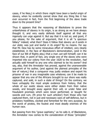 cases, if he likes,) in which there might have been a lawful origin of
slavery, when he evidently cannot show that any thing like it has
ever occurred in fact, from the first beginning of the slave trade
down to the present time?
Thus it appears that the reasoning of Blackstone to prove the
unlawfulness of slavery in its origin, is as strong as we have always
thought it; and very easily defends itself against all that any
ingenuity can urge against it. But say that it is not so; and grant, if
you please, for the sake of argument, that it is all "a specious
fallacy" indeed; what then? Does it follow that slavery as it exists in
our state, was just and lawful in its origin? By no means. For say
that Mr. Dew has by some miraculous effort of intellect, very clearly
established, in the face of Blackstone's demonstration, (and in the
face of our Bill of Rights also,) that a man can sell himself; can it be
shown that, in point of fact, any single one of the slaves who were
imported into our colony from the year 1620 to the revolution, had
actually sold himself to any one who claimed to be his owner? And
say, also, that the Annotator has proved, against the unanswerable
argument of his author, (and against the plainest principles of the
law of nature,) that a conqueror may justly enslave and export his
prisoner of war in any imaginable case whatever, can it be made to
appear that any one of the Africans brought to our shore was really
captured, and sold, in such a state of things? On the contrary, we
have unhappily the most ample evidence from history, that the
whole of our exotic slaves were either stolen from their native
woods, and brought away against their will, or under false and
fraudulent promises which were never performed; or bought for
swords and rum, (fit price for such articles!) from those who had
captured them, not in just and necessary wars of self-defence, but in
predatory hostilities, excited and fomented for the very purpose, by
the worst of pirates, the foulest and most deadly enemies of the
human race.
But passing from this "grave sophistry," as he calls it, of Blackstone,
the Annotator now comes to the consideration of those "principles"
 