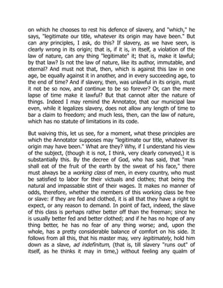 on which he chooses to rest his defence of slavery, and "which," he
says, "legitimate our title, whatever its origin may have been." But
can any principles, I ask, do this? If slavery, as we have seen, is
clearly wrong in its origin; that is, if it is, in itself, a violation of the
law of nature, can any thing "legitimate" it; that is, make it lawful;
by that law? Is not the law of nature, like its author, immutable, and
eternal? And must not that, then, which is against this law in one
age, be equally against it in another, and in every succeeding age, to
the end of time? And if slavery, then, was unlawful in its origin, must
it not be so now, and continue to be so forever? Or, can the mere
lapse of time make it lawful? But that cannot alter the nature of
things. Indeed I may remind the Annotator, that our municipal law
even, while it legalizes slavery, does not allow any length of time to
bar a claim to freedom; and much less, then, can the law of nature,
which has no statute of limitations in its code.
But waiving this, let us see, for a moment, what these principles are
which the Annotator supposes may "legitimate our title, whatever its
origin may have been." What are they? Why, if I understand his view
of the subject, (though it is not, I think, very clearly conveyed,) it is
substantially this. By the decree of God, who has said, that "man
shall eat of the fruit of the earth by the sweat of his face," there
must always be a working class of men, in every country, who must
be satisfied to labor for their victuals and clothes; that being the
natural and impassable stint of their wages. It makes no manner of
odds, therefore, whether the members of this working class be free
or slave: if they are fed and clothed, it is all that they have a right to
expect, or any reason to demand. In point of fact, indeed, the slave
of this class is perhaps rather better off than the freeman; since he
is usually better fed and better clothed; and if he has no hope of any
thing better, he has no fear of any thing worse; and, upon the
whole, has a pretty considerable balance of comfort on his side. It
follows from all this, that his master may, very legitimately, hold him
down as a slave, ad indefinitum, (that is, till slavery "runs out" of
itself, as he thinks it may in time,) without feeling any qualm of
 