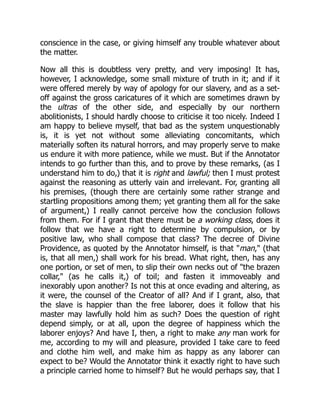 conscience in the case, or giving himself any trouble whatever about
the matter.
Now all this is doubtless very pretty, and very imposing! It has,
however, I acknowledge, some small mixture of truth in it; and if it
were offered merely by way of apology for our slavery, and as a set-
off against the gross caricatures of it which are sometimes drawn by
the ultras of the other side, and especially by our northern
abolitionists, I should hardly choose to criticise it too nicely. Indeed I
am happy to believe myself, that bad as the system unquestionably
is, it is yet not without some alleviating concomitants, which
materially soften its natural horrors, and may properly serve to make
us endure it with more patience, while we must. But if the Annotator
intends to go further than this, and to prove by these remarks, (as I
understand him to do,) that it is right and lawful; then I must protest
against the reasoning as utterly vain and irrelevant. For, granting all
his premises, (though there are certainly some rather strange and
startling propositions among them; yet granting them all for the sake
of argument,) I really cannot perceive how the conclusion follows
from them. For if I grant that there must be a working class, does it
follow that we have a right to determine by compulsion, or by
positive law, who shall compose that class? The decree of Divine
Providence, as quoted by the Annotator himself, is that "man," (that
is, that all men,) shall work for his bread. What right, then, has any
one portion, or set of men, to slip their own necks out of "the brazen
collar," (as he calls it,) of toil; and fasten it immoveably and
inexorably upon another? Is not this at once evading and altering, as
it were, the counsel of the Creator of all? And if I grant, also, that
the slave is happier than the free laborer, does it follow that his
master may lawfully hold him as such? Does the question of right
depend simply, or at all, upon the degree of happiness which the
laborer enjoys? And have I, then, a right to make any man work for
me, according to my will and pleasure, provided I take care to feed
and clothe him well, and make him as happy as any laborer can
expect to be? Would the Annotator think it exactly right to have such
a principle carried home to himself? But he would perhaps say, that I
 
