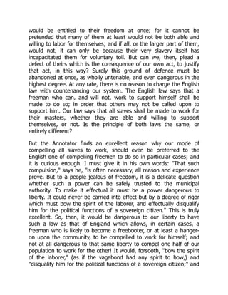 would be entitled to their freedom at once; for it cannot be
pretended that many of them at least would not be both able and
willing to labor for themselves; and if all, or the larger part of them,
would not, it can only be because their very slavery itself has
incapacitated them for voluntary toil. But can we, then, plead a
defect of theirs which is the consequence of our own act, to justify
that act, in this way? Surely this ground of defence must be
abandoned at once, as wholly untenable, and even dangerous in the
highest degree. At any rate, there is no reason to charge the English
law with countenancing our system. The English law says that a
freeman who can, and will not, work to support himself shall be
made to do so; in order that others may not be called upon to
support him. Our law says that all slaves shall be made to work for
their masters, whether they are able and willing to support
themselves, or not. Is the principle of both laws the same, or
entirely different?
But the Annotator finds an excellent reason why our mode of
compelling all slaves to work, should even be preferred to the
English one of compelling freemen to do so in particular cases; and
it is curious enough. I must give it in his own words: "That such
compulsion," says he, "is often necessary, all reason and experience
prove. But to a people jealous of freedom, it is a delicate question
whether such a power can be safely trusted to the municipal
authority. To make it effectual it must be a power dangerous to
liberty. It could never be carried into effect but by a degree of rigor
which must bow the spirit of the laborer, and effectually disqualify
him for the political functions of a sovereign citizen." This is truly
excellent. So, then, it would be dangerous to our liberty to have
such a law as that of England which allows, in certain cases, a
freeman who is likely to become a freebooter, or at least a hanger-
on upon the community, to be compelled to work for himself; and
not at all dangerous to that same liberty to compel one half of our
population to work for the other! It would, forsooth, "bow the spirit
of the laborer," (as if the vagabond had any spirit to bow,) and
"disqualify him for the political functions of a sovereign citizen;" and
 