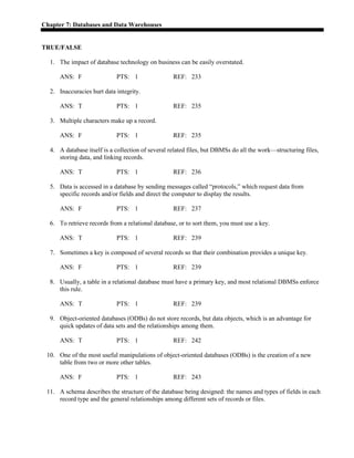 Chapter 7: Databases and Data Warehouses
TRUE/FALSE
1. The impact of database technology on business can be easily overstated.
ANS: F PTS: 1 REF: 233
2. Inaccuracies hurt data integrity.
ANS: T PTS: 1 REF: 235
3. Multiple characters make up a record.
ANS: F PTS: 1 REF: 235
4. A database itself is a collection of several related files, but DBMSs do all the work—structuring files,
storing data, and linking records.
ANS: T PTS: 1 REF: 236
5. Data is accessed in a database by sending messages called “protocols,” which request data from
specific records and/or fields and direct the computer to display the results.
ANS: F PTS: 1 REF: 237
6. To retrieve records from a relational database, or to sort them, you must use a key.
ANS: T PTS: 1 REF: 239
7. Sometimes a key is composed of several records so that their combination provides a unique key.
ANS: F PTS: 1 REF: 239
8. Usually, a table in a relational database must have a primary key, and most relational DBMSs enforce
this rule.
ANS: T PTS: 1 REF: 239
9. Object-oriented databases (ODBs) do not store records, but data objects, which is an advantage for
quick updates of data sets and the relationships among them.
ANS: T PTS: 1 REF: 242
10. One of the most useful manipulations of object-oriented databases (ODBs) is the creation of a new
table from two or more other tables.
ANS: F PTS: 1 REF: 243
11. A schema describes the structure of the database being designed: the names and types of fields in each
record type and the general relationships among different sets of records or files.
 