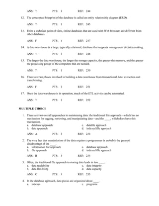 ANS: T PTS: 1 REF: 244
12. The conceptual blueprint of the database is called an entity relationship diagram (ERD).
ANS: T PTS: 1 REF: 245
13. From a technical point of view, online databases that are used with Web browsers are different from
other databases.
ANS: F PTS: 1 REF: 247
14. A data warehouse is a large, typically relational, database that supports management decision making.
ANS: T PTS: 1 REF: 248
15. The larger the data warehouse, the larger the storage capacity, the greater the memory, and the greater
the processing power of the computers that are needed.
ANS: T PTS: 1 REF: 250
16. There are two phases involved in building a data warehouse from transactional data: extraction and
transforming.
ANS: F PTS: 1 REF: 251
17. Once the data warehouse is in operation, much of the ETL activity can be automated.
ANS: T PTS: 1 REF: 252
MULTIPLE CHOICE
1. There are two overall approaches to maintaining data: the traditional file approach—which has no
mechanism for tagging, retrieving, and manipulating data—and the ____, which does have this
mechanism.
a. database approach c. datafile approach
b. data approach d. indexed file approach
ANS: A PTS: 1 REF: 234
2. The very fact that manipulation of the data requires a programmer is probably the greatest
disadvantage of the ____.
a. information file approach c. database approach
b. file approach d. indexed file approach
ANS: B PTS: 1 REF: 234
3. Often, the traditional file approach to storing data leads to low ____.
a. data readability c. data integrity
b. data flexibility d. data capacity
ANS: C PTS: 1 REF: 235
4. In the database approach, data pieces are organized about ____.
a. indexes c. programs
 