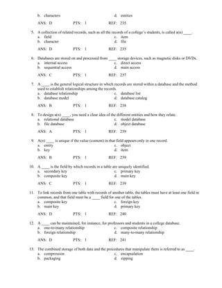 b. characters d. entities
ANS: D PTS: 1 REF: 235
5. A collection of related records, such as all the records of a college’s students, is called a(n) ____.
a. field c. item
b. character d. file
ANS: D PTS: 1 REF: 235
6. Databases are stored on and processed from ____ storage devices, such as magnetic disks or DVDs.
a. internal access c. direct access
b. sequential access d. main access
ANS: C PTS: 1 REF: 237
7. A ____ is the general logical structure in which records are stored within a database and the method
used to establish relationships among the records.
a. database relationship c. database list
b. database model d. database catalog
ANS: B PTS: 1 REF: 238
8. To design a(n) ____, you need a clear idea of the different entities and how they relate.
a. relational database c. model database
b. file database d. object database
ANS: A PTS: 1 REF: 239
9. A(n) ____ is unique if the value (content) in that field appears only in one record.
a. entity c. object
b. key d. item
ANS: B PTS: 1 REF: 239
10. A ____ is the field by which records in a table are uniquely identified.
a. secondary key c. primary key
b. composite key d. main key
ANS: C PTS: 1 REF: 239
11. To link records from one table with records of another table, the tables must have at least one field in
common, and that field must be a ____ field for one of the tables.
a. composite key c. foreign key
b. main key d. primary key
ANS: D PTS: 1 REF: 240
12. A ____ can be maintained, for instance, for professors and students in a college database.
a. one-to-many relationship c. composite relationship
b. foreign relationship d. many-to-many relationship
ANS: D PTS: 1 REF: 241
13. The combined storage of both data and the procedures that manipulate them is referred to as ____.
a. compression c. encapsulation
b. packaging d. zipping
 