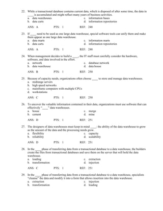 22. While a transactional database contains current data, which is disposed of after some time, the data in
____ is accumulated and might reflect many years of business activities.
a. data warehouses c. information bases
b. data carts d. information repositories
ANS: A PTS: 1 REF: 248
23. If ____ need to be used as one large data warehouse, special software tools can unify them and make
them appear as one large data warehouse.
a. data marts c. information marts
b. data carts d. information repositories
ANS: A PTS: 1 REF: 248
24. When management decides to build a ____, the IT staff must carefully consider the hardware,
software, and data involved in the effort.
a. network c. database network
b. data warehouse d. data house
ANS: B PTS: 1 REF: 250
25. Because of capacity needs, organizations often choose ____ to store and manage data warehouses.
a. midrange servers
b. high speed networks
c. mainframe computers with multiple CPUs
d. workstations
ANS: C PTS: 1 REF: 250
26. To uncover the valuable information contained in their data, organizations must use software that can
effectively “____” data warehouses.
a. house c. merge
b. cement d. mine
ANS: D PTS: 1 REF: 251
27. The designers of data warehouses must keep in mind ____: the ability of the data warehouse to grow
as the amount of the data and the processing needs grow.
a. flexibility c. capacity
b. reliability d. scalability
ANS: D PTS: 1 REF: 251
28. In the ____ phase of transferring data from a transactional database to a data warehouse, the builders
create the files from transactional databases and save them on the server that will hold the data
warehouse.
a. loading c. extraction
b. transformation d. injection
ANS: C PTS: 1 REF: 251
29. In the ____ phase of transferring data from a transactional database to a data warehouse, specialists
“cleanse” the data and modify it into a form that allows insertion into the data warehouse.
a. extraction c. injection
b. transformation d. loading
 