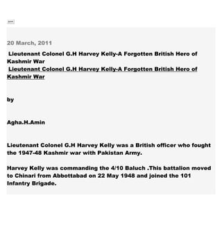 Submit
20 March, 2011
Lieutenant Colonel G.H Harvey Kelly-A Forgotten British Hero of
Kashmir War
Lieutenant Colonel G.H Harvey Kelly-A Forgotten British Hero of
Kashmir War
by
Agha.H.Amin
Lieutenant Colonel G.H Harvey Kelly was a British officer who fought
the 1947-48 Kashmir war with Pakistan Army.
Harvey Kelly was commanding the 4/10 Baluch .This battalion moved
to Chinari from Abbottabad on 22 May 1948 and joined the 101
Infantry Brigade.
 