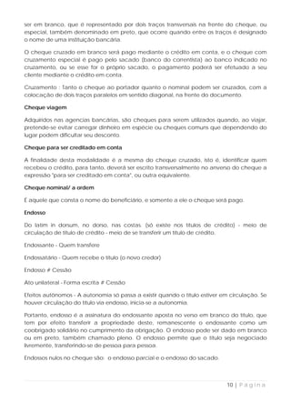 ser em branco, que é representado por dois traços transversais na frente do cheque, ou
especial, também denominado em preto, que ocorre quando entre os traços é designado
o nome de uma instituição bancária.

O cheque cruzado em branco será pago mediante o crédito em conta, e o cheque com
cruzamento especial é pago pelo sacado (banco do correntista) ao banco indicado no
cruzamento, ou se esse for o próprio sacado, o pagamento poderá ser efetuado a seu
cliente mediante o crédito em conta.

Cruzamento : Tanto o cheque ao portador quanto o nominal podem ser cruzados, com a
colocação de dois traços paralelos em sentido diagonal, na frente do documento.

Cheque viagem

Adquiridos nas agencias bancárias, são cheques para serem utilizados quando, ao viajar,
pretende-se evitar carregar dinheiro em espécie ou cheques comuns que dependendo do
lugar podem dificultar seu desconto.

Cheque para ser creditado em conta

A finalidade desta modalidade é a mesma do cheque cruzado, isto é, identificar quem
recebeu o crédito, para tanto, deverá ser escrito transversalmente no anverso do cheque a
expressão "para ser creditado em conta", ou outra equivalente.

Cheque nominal/ a ordem

É aquele que consta o nome do beneficiário, e somente a ele o cheque será pago.

Endosso

Do latim in dorsum, no dorso, nas costas. (só existe nos títulos de crédito) - meio de
circulação de título de crédito - meio de se transferir um título de crédito.

Endossante - Quem transfere

Endossatário - Quem recebe o título (o novo credor)

Endosso # Cessão

Ato unilateral - Forma escrita # Cessão

Efeitos autônomos - A autonomia só passa a existir quando o título estiver em circulação. Se
houver circulação do título via endosso, inicia-se a autonomia.

Portanto, endosso é a assinatura do endossante aposta no verso em branco do título, que
tem por efeito transferir a propriedade deste, remanescente o endossante como um
coobrigado solidário no cumprimento da obrigação. O endosso pode ser dado em branco
ou em preto, também chamado pleno. O endosso permite que o título seja negociado
livremente, transferindo-se de pessoa para pessoa.

Endossos nulos no cheque são: o endosso parcial e o endosso do sacado.




                                                                            10 | P á g i n a
 