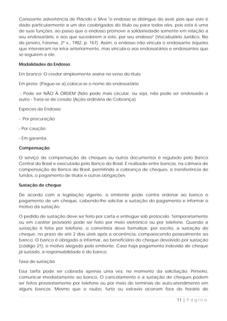 Consoante advertência de Plácido e Silva "o endosso se distingue do aval, pois que este é
dado particularmente a um dos coobrigados do título ou para todos eles, pois esta é uma
de suas funções, ao passo que o endosso promove a solidariedade somente em relação a
seu endossatário, e aos que sucederem a este, por seu endosso" (Vocabulário Jurídico, Rio
de janeiro, Forense, 2º v., 1982, p. 167). Assim, o endosso não vincula o endossante àqueles
que intervieram na letra anteriormente, mas vincula-o aos endossatários e endossantes que
se seguirem a ele.

Modalidades do Endosso

Em branco: O credor simplesmente assina no verso do título

Em preto: (Pague-se a),coloca-se o nome do endossatário

- Pode ser NÃO À ORDEM (Não pode mais circular, ou seja, não pode ser endossado a
outro - Trata-se de cessão (Ação ordinária de Cobrança)

Espécies de Endosso

- Por procuração

- Por caução

- Em garantia.

Compensação

O serviço de compensação de cheques ou outros documentos é regulado pelo Banco
Central do Brasil e executado pelo Banco do Brasil. É realizado entre bancos, na câmara de
compensação do Banco do Brasil, permitindo a cobrança de cheques, a transferência de
fundos, o pagamento de títulos e outras obrigações.

Sustação de cheque

De acordo com a legislação vigente, o emitente pode contra ordenar ao banco o
pagamento de um cheque, cabendo-lhe solicitar a sustação do pagamento e informar o
motivo da sustação.

O pedido de sustação deve ser feito por carta e entregue sob protocolo. Temporariamente
ou em caráter provisório pode ser feito por meio eletrônico ou por telefone. Quando a
sustação é feita por telefone, o correntista deve formalizar, por escrito, a sustação do
cheque, no prazo de até 2 dias úteis após a ocorrência, comparecendo pessoalmente ao
banco. O banco é obrigado a informar, ao beneficiário do cheque devolvido por sustação
(código 21), o motivo alegado pelo emitente. Caso haja pagamento indevido de cheque
já sustado, a responsabilidade é do banco.

Taxa de sustação

Essa tarifa pode ser cobrada apenas uma vez, no momento da solicitação. Primeiro,
comunicar imediatamente ao banco. O cancelamento e a sustação de cheques podem
ser feitos provisoriamente por telefone ou por meio de terminais de auto-atendimento em
alguns bancos. Mesmo que o roubo, furto ou extravio ocorram fora do horário de

                                                                            11 | P á g i n a
 