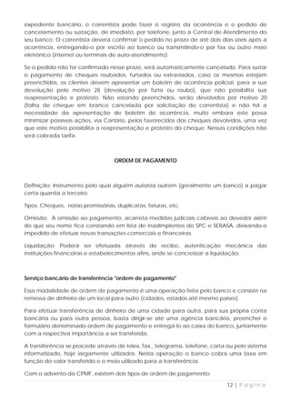 expediente bancário, o correntista pode fazer o registro da ocorrência e o pedido de
cancelamento ou sustação, de imediato, por telefone, junto à Central de Atendimento do
seu banco. O correntista deverá confirmar o pedido no prazo de até dois dias úteis após a
ocorrência, entregando-o por escrito ao banco ou transmitindo-o por fax ou outro meio
eletrônico (internet ou terminais de auto-atendimento).

Se o pedido não for confirmado nesse prazo, será automaticamente cancelado. Para sustar
o pagamento de cheques roubados, furtados ou extraviados, caso os mesmos estejam
preenchidos, os clientes devem apresentar um boletim de ocorrência policial, para a sua
devolução pelo motivo 28 (devolução por furto ou roubo), que não possibilita sua
reapresentação e protesto. Não estando preenchidos, serão devolvidos por motivo 20
(folha de cheque em branco cancelada por solicitação do correntista) e não há a
necessidade da apresentação de boletim de ocorrência, muito embora este possa
minimizar possíveis ações, via Cartório, pelos favorecidos dos cheques devolvidos, uma vez
que este motivo possibilita a reapresentação e protesto do cheque. Nessas condições não
será cobrada tarifa.



                                   ORDEM DE PAGAMENTO



Definição: Instrumento pelo qual alguém autoriza outrem (geralmente um banco) a pagar
certa quantia a terceiro.

Tipos: Cheques, notas promissórias, duplicatas, faturas, etc.

Omissão: A omissão ao pagamento, acarreta medidas judiciais cabíveis ao devedor além
do que seu nome fica constando em lista de inadimplentes do SPC e SERASA, deixando-o
impedido de efetuar novas transações comerciais e financeiras

Liquidação: Poderá ser efetuada através de recibo, autenticação mecânica das
instituições financeiras e estabelecimentos afins, onde se concretizar a liquidação.



Serviço bancário de transferência "ordem de pagamento"

Essa modalidade de ordem de pagamento é uma operação feita pelo banco e consiste na
remessa de dinheiro de um local para outro (cidades, estados até mesmo países).

Para efetuar transferência de dinheiro de uma cidade para outra, para sua própria conta
bancária ou para outra pessoa, basta dirigir-se até uma agência bancária, preencher o
formulário denominado ordem de pagamento e entregá-lo ao caixa do banco, juntamente
com a respectiva importância a ser transferida.

A transferência se procede através de telex, fax., telegrama, telefone, carta ou pelo sistema
informatizado, hoje largamente utilizados. Nesta operação o banco cobra uma taxa em
função do valor transferido e o meio utilizado para a transferência.

Com o advento da CPMF, existem dois tipos de ordem de pagamento:

                                                                             12 | P á g i n a
 