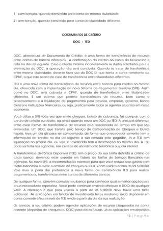 1 - com isenção, quando transferido para conta de mesma titularidade;

2 - sem isenção, quando transferido para conta de titularidade diferente.



                                 DOCUMENTOS DE CRÉDITO

                                        DOC - TED



DOC, abreviatura de Documento de Crédito, é uma forma de transferência de recursos
entre contas de bancos diferentes. A confirmação do crédito na conta do favorecido é
feita no dia útil seguinte. Caso o cliente informe incorretamente os dados solicitados para a
efetivação do DOC, a operação não será concluída. Quando se tratar de transferência
entre mesma titularidade, deve-se fazer uso do DOC D, que isenta a conta remetente da
CPMF, o que não ocorre no caso de transferência entre titularidades diferentes.

TED é uma nova forma de transferência de recursos entre bancos para crédito no mesmo
dia, oferecida com a implantação do novo Sistema de Pagamentos Brasileiro (SPB). Assim
como no DOC, será cobrada a CPMF, quando de transferência entre titularidades
diferentes. É um sistema que permite transferências de recursos, bem como o
processamento e a liquidação de pagamentos para pessoas, empresas, governo, Banco
Central e instituições financeiras, ou seja, praticamente todos os agentes atuantes em nossa
economia.

Você utiliza o SPB toda vez que emite cheques, boleto de cobrança, faz compras com o
cartão de crédito ou débito, ou ainda quando envia um DOC ou TED. A principal diferença
entre essas formas de transferência de recursos está relacionada ao tempo em que são
efetivadas. Um DOC, que transita pelo Serviço de Compensação de Cheques e Outros
Papéis, leva um dia útil para ser compensado, de forma que o recebedor somente tem a
informação do crédito no dia útil seguinte à sua emissão pelo pagador. Já a TED tem
liquidação no próprio dia, ou seja, o favorecido tem a informação no mesmo dia. A TED
pode ser feita nas agências, nas centrais de atendimento telefônico ou pela internet.

A Transferência Eletrônica Disponível (TED) tem o preço da sua tarifa definido a critério de
cada banco, devendo estar exposto em Tabela de Tarifas de Serviços Bancários nas
agências. No novo SPB, a recomendação essencial para que você reduza seus gastos com
tarifas bancárias é evitar a emissão de cheques ou DOCs com valores acima de R$ 5.000,00.
Vale mais a pena dar preferência à nova forma de transferência TED para realizar
pagamentos ou transferências entre contas de diferentes bancos.

De qualquer forma, convém consultar seu banco para conhecer qual a melhor opção para
a sua necessidade específica. Você pode continuar emitindo cheques e DOCs de qualquer
valor. A diferença é que para valores a partir de R$ 5.000,00 deve haver uma tarifa
adicional. As aplicações em fundos de investimento feitas mediante saldo disponível em
conta corrente e/ou através de TED rende a partir do dia da sua realização.

Os bancos, a seu critério, podem agendar aplicações de recursos bloqueados na conta
corrente (depósitos de cheques ou DOC) para datas futuras. Já as aplicações em depósitos

                                                                             13 | P á g i n a
 