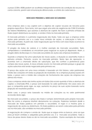a prazo (CDB e RDB) podem ser acolhidas independentemente da condição do recurso na
conta corrente, porém sob remuneração diferenciada, a critério de cada banco.



                      MERCADO PRIMÁRIO e MERCADO SECUNDÁRIO



Uma empresa abre o seu capital com o objetivo de captar recursos de terceiros para
projetos específicos. Para tanto, tem que seguir uma série de exigências da CVM (Comissão
de Valores Mobiliários), que autoriza a abertura de capital. Ao fazer a primeira emissão de
títulos (sejam debêntures ou ações), a venda é feita no mercado primário.

O mercado primário é a primeira negociação dos títulos. Toda vez que a empresa emite
ações pela primeira vez e a cada nova emissão de ações, a colocação é feita no
mercado primário. A partir daí, toda negociação que for feita com esses títulos ocorrerá no
mercado secundário.

O pregão da bolsa de valores é o melhor exemplo de mercado secundário. Nele,
compradores e vendedores se encontram para negociar as ações já disponíveis. Assim, o
pregão diário da Bovespa é o mercado secundário de ações das empresas brasileiras.

Quando a empresa faz uma subscrição de novas ações, a situação se assemelha muito à
primeira emissão. Portanto, ocorre no mercado primário. Neste tipo de operação, o
acionista tem o chamado direito de subscrição, que lhe confere a preferência para
compra das novas ações. A nova emissão ocorre no mercado primário porque o grupo de
ações subscritas está sendo negociado pela primeira vez.

O preço das ações em uma nova emissão é baseado em três fatores: valor patrimonial,
média das cotações em bolsa ou projeção de resultados. Se a empresa já possui ações em
bolsa, o preço será a média das cotações de fechamento das ações da empresa nos
últimos três meses.

Caso a empresa ainda não tenha ações em bolsa (isto ocorre quando é feita a abertura de
capital, o chamado IPO), o preço será baseado no valor patrimonial. Há casos raros em
que a companhia pede ágio, ou seja, aumento no preço de suas ações baseado numa
projeção de resultados positiva.

Neste caso, o preço seria baseado na média de cotações ou no valor patrimonial
acrescido deste ágio.

No mercado secundário, o preço dos títulos é sempre determinado pelo próprio mercado.
Não há como a empresa interferir diretamente na cotação. Podemos também dividir o
mercado de títulos públicos em primário e secundário. A regra é a mesma para a
negociação de ações ou debêntures. Os títulos públicos ao serem colocados pela primeira
vez no mercado, são vendidos no mercado primário.

A negociação de compra e venda de títulos que se segue entre os bancos, uma vez que
estes já foram emitidos e adquiridos pela primeira vez, é o mercado secundário. Toda a
troca da posse destes títulos se dá no mercado secundário. Outros exemplos de mercado

                                                                            14 | P á g i n a
 