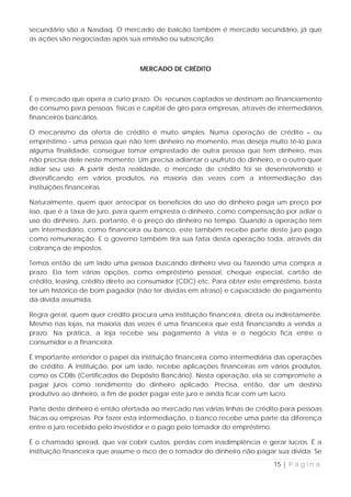 secundário são a Nasdaq. O mercado de balcão também é mercado secundário, já que
as ações são negociadas após sua emissão ou subscrição.



                                  MERCADO DE CRÉDITO



É o mercado que opera a curto prazo. Os recursos captados se destinam ao financiamento
de consumo para pessoas físicas e capital de giro para empresas, através de intermediários
financeiros bancários.

O mecanismo da oferta de crédito é muito simples. Numa operação de crédito – ou
empréstimo - uma pessoa que não tem dinheiro no momento, mas deseja muito tê-lo para
alguma finalidade, consegue tomar emprestado de outra pessoa que tem dinheiro, mas
não precisa dele neste momento. Um precisa adiantar o usufruto do dinheiro, e o outro quer
adiar seu uso. A partir desta realidade, o mercado de crédito foi se desenvolvendo e
diversificando em vários produtos, na maioria das vezes com a intermediação das
instituições financeiras.

Naturalmente, quem quer antecipar os benefícios do uso do dinheiro paga um preço por
isso, que é a taxa de juro, para quem empresta o dinheiro, como compensação por adiar o
uso do dinheiro. Juro, portanto, é o preço do dinheiro no tempo. Quando a operação tem
um intermediário, como financeira ou banco, este também recebe parte deste juro pago
como remuneração. E o governo também tira sua fatia desta operação toda, através da
cobrança de impostos.

Temos então de um lado uma pessoa buscando dinheiro vivo ou fazendo uma compra a
prazo. Ela tem várias opções, como empréstimo pessoal, cheque especial, cartão de
crédito, leasing, crédito direto ao consumidor (CDC) etc. Para obter este empréstimo, basta
ter um histórico de bom pagador (não ter dívidas em atraso) e capacidade de pagamento
da dívida assumida.

Regra geral, quem quer crédito procura uma instituição financeira, direta ou indiretamente.
Mesmo nas lojas, na maioria das vezes é uma financeira que está financiando a venda a
prazo. Na prática, a loja recebe seu pagamento à vista e o negócio fica entre o
consumidor e a financeira.

É importante entender o papel da instituição financeira como intermediária das operações
de crédito. A instituição, por um lado, recebe aplicações financeiras em vários produtos,
como os CDBs (Certificados de Depósito Bancário). Nesta operação, ela se compromete a
pagar juros como rendimento do dinheiro aplicado. Precisa, então, dar um destino
produtivo ao dinheiro, a fim de poder pagar este juro e ainda ficar com um lucro.

Parte deste dinheiro é então ofertada ao mercado nas várias linhas de crédito para pessoas
físicas ou empresas. Por fazer esta intermediação, o banco recebe uma parte da diferença
entre o juro recebido pelo investidor e o pago pelo tomador do empréstimo.

É o chamado spread, que vai cobrir custos, perdas com inadimplência e gerar lucros. É a
instituição financeira que assume o risco de o tomador do dinheiro não pagar sua dívida. Se

                                                                            15 | P á g i n a
 