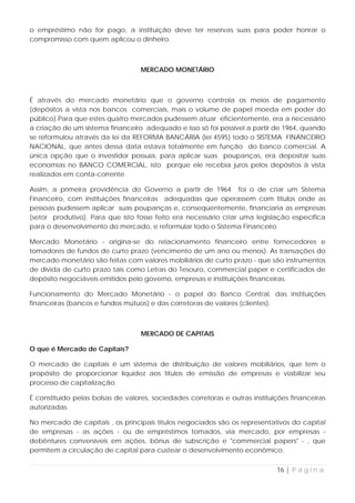 o empréstimo não for pago, a instituição deve ter reservas suas para poder honrar o
compromisso com quem aplicou o dinheiro.



                                   MERCADO MONETÁRIO



É através do mercado monetário que o governo controla os meios de pagamento
(depósitos a vista nos bancos comerciais, mais o volume de papel moeda em poder do
público).Para que estes quatro mercados pudessem atuar eficientemente, era a necessário
a criação de um sistema financeiro adequado e isso só foi possível a partir de 1964, quando
se reformulou através da lei da REFORMA BANCÁRIA (lei 4595) todo o SISTEMA FINANCEIRO
NACIONAL, que antes dessa data estava totalmente em função do banco comercial. A
única opção que o investidor possuía, para aplicar suas poupanças, era depositar suas
economias no BANCO COMERCIAL, isto porque ele recebia juros pelos depósitos à vista
realizados em conta-corrente.

Assim, a primeira providência do Governo a partir de 1964 foi o de criar um Sistema
Financeiro, com instituições financeiras adequadas que operassem com títulos onde as
pessoas pudessem aplicar suas poupanças e, conseqüentemente, financiaria as empresas
(setor produtivo). Para que isto fosse feito era necessário criar uma legislação específica
para o desenvolvimento do mercado, e reformular todo o Sistema Financeiro.

Mercado Monetário - origina-se do relacionamento financeiro entre fornecedores e
tomadores de fundos de curto prazo (vencimento de um ano ou menos). As transações do
mercado monetário são feitas com valores mobiliários de curto prazo - que são instrumentos
de dívida de curto prazo tais como Letras do Tesouro, commercial paper e certificados de
depósito negociáveis emitidos pelo governo, empresas e instituições financeiras.

Funcionamento do Mercado Monetário - o papel do Banco Central, das instituições
financeiras (bancos e fundos mútuos) e das corretoras de valores (clientes).



                                   MERCADO DE CAPITAIS

O que é Mercado de Capitais?

O mercado de capitais é um sistema de distribuição de valores mobiliários, que tem o
propósito de proporcionar liquidez aos títulos de emissão de empresas e viabilizar seu
processo de capitalização.

É constituído pelas bolsas de valores, sociedades corretoras e outras instituições financeiras
autorizadas.

No mercado de capitais , os principais títulos negociados são os representativos do capital
de empresas - as ações - ou de empréstimos tomados, via mercado, por empresas -
debêntures conversíveis em ações, bônus de subscrição e "commercial papers" - , que
permitem a circulação de capital para custear o desenvolvimento econômico.


                                                                              16 | P á g i n a
 