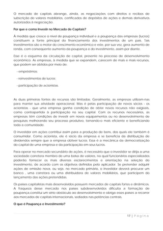 O mercado de capitais abrange, ainda, as negociações com direitos e recibos de
subscrição de valores mobiliários, certificados de depósitos de ações e demais derivativos
autorizados à negociação.

Por que e como Investir no Mercado de Capitais?

À medida que cresce o nível de poupança individual e a poupança das empresas (lucros)
constituem a fonte principal do financiamento dos investimentos de um país. Tais
investimentos são o motor do crescimento econômico e este, por sua vez, gera aumento de
renda, com conseqüente aumento da poupança e do investimento, assim por diante.

Esse é o esquema da circulação de capital, presente no processo de desenvolvimento
econômico. As empresas, à medida que se expandem, carecem de mais e mais recursos,
que podem ser obtidos por meio de:

  - empréstimos;

  - reinvestimentos de lucros;

  - participação de acionistas.



As duas primeiras fontes de recursos são limitadas. Geralmente, as empresas utilizam-nas
para manter sua atividade operacional. Mas é pelas participação de novos sócios - os
acionistas - que uma empresa ganha condição de obter novos recursos não exigíveis,
como contrapartida à participação no seu capital. Com os recursos necessários, as
empresas têm condições de investir em novos equipamentos ou no desenvolvimento de
pesquisas melhorando seu processo produtivo, tornando-o mais eficiente e beneficiando
toda a comunidade.

O investidor em ações contribui assim para a produção de bens, dos quais ele também é
consumidor. Como acionista, ele é sócio da empresa e se beneficia da distribuição de
dividendos sempre que a empresa obtiver lucros. Essa é a mecânica da democratização
do capital de uma empresa e da participação em seus lucros.

Para operar no mercado secundário de ações, é necessário que o investidor se dirija a uma
sociedade corretora membro de uma bolsa de valores, na qual funcionários especializados
poderão fornecer os mais diversos esclarecimentos e orientação na seleção do
investimento, de acordo com os objetivos definidos pelo aplicador. Se pretender adquirir
ações de emissão nova, ou seja, no mercado primário, o investidor deverá procurar um
banco , uma corretora ou uma distribuidora de valores mobiliários, que participem do
lançamento das ações pretendidas.

Os países capitalistas mais desenvolvidos possuem mercados de capitais fortes e dinâmicos.
A fraqueza desse mercado nos países subdesenvolvidos dificulta a formação de
poupança,constitui um sério obstáculo ao desenvolvimento e obriga esses países a recorrer
aos mercados de capitais internacionais, sediados nas potências centrais.

O que é Poupança e Investimento?


                                                                           17 | P á g i n a
 