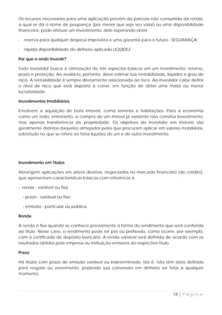 Os recursos necessários para uma aplicação provêm da parcela não consumida da renda,
a qual se dá o nome de poupança (por menor que seja seu valor) ou uma disponibilidade
financeira, pode efetuar um investimento, dele esperando obter:

·   reserva para qualquer despesa imprevista e uma garantia para o futuro - SEGURANÇA;

·   rápida disponibilidade do dinheiro aplicado LIQUIDEZ.

Por que e onde Investir?

Todo investidor busca a otimização de três aspectos básicos em um investimento: retorno,
prazo e proteção. Ao avaliá-lo, portanto, deve estimar sua rentabilidade, liquidez e grau de
risco. A rentabilidade é sempre diretamente relacionada ao risco. Ao investidor cabe definir
o nível de risco que está disposto a correr, em função de obter uma maior ou menor
lucratividade.

Investimentos Imobiliários

Envolvem a aquisição de bens imóveis, como terrenos e habitações. Para a economia
como um todo, entretanto, a compra de um imóvel já existente não constitui investimento,
mas apenas transferência de propriedade. Os objetivos do investidor em imóveis são
geralmente distintos daqueles almejados pelos que procuram aplicar em valores mobiliários,
sobretudo no que se refere ao fator liquidez de um e de outro investimento.




Investimento em Títulos

Abrangem aplicações em ativos diversos, negociados no mercado financeiro (de crédito),
que apresentam características básicas com referência a:

- renda - variável ou fixa;

    - prazo - variável ou fixo;

    - emissão - particular ou pública.

Renda

A renda é fixa quando se conhece previamente a forma do rendimento que será conferida
ao título. Nesse caso, o rendimento pode ser pós ou prefixado, como ocorre, por exemplo,
com o certificado de depósito bancário. A renda variável será definida de acordo com os
resultados obtidos pela empresa ou instituição emissora do respectivo título.

Prazo

Há títulos com prazo de emissão variável ou indeterminado, isto é, não têm data definida
para resgate ou vencimento, podendo sua conversão em dinheiro ser feita a qualquer
momento.




                                                                            18 | P á g i n a
 