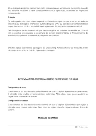 Já os títulos de prazo fixo apresentam data estipulada para vencimento ou resgate, quando
seu detentor receberá o valor correspondente à sua aplicação, acrescida da respectiva
remuneração.

Emissão

Os títulos podem ser particulares ou públicos. Particulares, quando lançados por sociedades
anônimas ou instituições financeiras autorizadas pela CVM ou pelo Banco Central do Brasil,
respectivamente; público, se emitidos pelos governos federal, estadual ou municipal.

Deforma geral, estadual ou municipal. Deforma geral, as emissões de entidades públicas
têm o objetivo de propiciar a cobertura de déficits orçamentários, o financiamento de
investimentos públicos e a execução da política monetária.




OBS:Ver ações, debêntures, operações de undewriting, funcionamento do mercado a vista
de ações, mercado de balcão, operações com ouro.




           DIFERENÇAS ENTRE COMPANHIAS ABERTAS E COMPANHIAS FECHADAS



Companhias Abertas

Característica do tipo de sociedade anônima em que o capital, representado pelas ações,
é dividido entre muitos e indeterminados acionistas. Além disso, essas ações podem ser
negociadas nas Bolsas de Valores.

Companhias Fechadas

Característica do tipo de sociedade anônima em que o capital, representado por ações, é
dividido entre poucos acionistas. Além disso, as ações não são negociáveis em Bolsas de
Valores.



                                  MERCADO DE CÂMBIO




                                                                            19 | P á g i n a
 