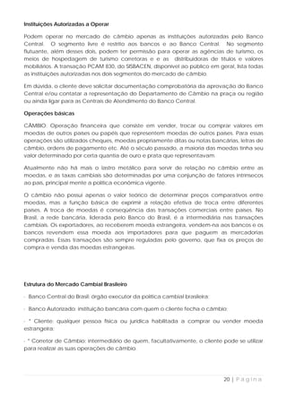 Instituições Autorizadas a Operar

Podem operar no mercado de câmbio apenas as instituições autorizadas pelo Banco
Central. O segmento livre é restrito aos bancos e ao Banco Central. No segmento
flutuante, além desses dois, podem ter permissão para operar as agências de turismo, os
meios de hospedagem de turismo corretoras e e as distribuidoras de títulos e valores
mobiliários. A transação PCAM 830, do SISBACEN, disponível ao público em geral, lista todas
as instituições autorizadas nos dois segmentos do mercado de câmbio.

Em dúvida, o cliente deve solicitar documentação comprobatória da aprovação do Banco
Central e/ou contatar a representação do Departamento de Câmbio na praça ou região
ou ainda ligar para as Centrais de Atendimento do Banco Central.

Operações básicas

CÂMBIO: Operação financeira que consiste em vender, trocar ou comprar valores em
moedas de outros países ou papéis que representem moedas de outros países. Para essas
operações são utilizados cheques, moedas propriamente ditas ou notas bancárias, letras de
câmbio, ordens de pagamento etc. Até o século passado, a maioria das moedas tinha seu
valor determinado por certa quantia de ouro e prata que representavam.

Atualmente não há mais o lastro metálico para servir de relação no câmbio entre as
moedas, e as taxas cambiais são determinadas por uma conjunção de fatores intrínsecos
ao país, principal mente a política econômica vigente.

O câmbio não possui apenas o valor teórico de determinar preços comparativos entre
moedas, mas a função básica de exprimir a relação efetiva de troca entre diferentes
países. A troca de moedas é conseqüência das transações comerciais entre países. No
Brasil, a rede bancária, liderada pelo Banco do Brasil, é a intermediária nas transações
cambiais. Os exportadores, ao receberem moeda estrangeira, vendem-na aos bancos e os
bancos revendem essa moeda aos importadores para que paguem as mercadorias
compradas. Essas transações são sempre reguladas pelo governo, que fixa os preços de
compra e venda das moedas estrangeiras.




Estrutura do Mercado Cambial Brasileiro

· Banco Central do Brasil: órgão executor da política cambial brasileira;

· Banco Autorizado: instituição bancária com quem o cliente fecha o câmbio;

· * Cliente: qualquer pessoa física ou jurídica habilitada a comprar ou vender moeda
estrangeira;

· * Corretor de Câmbio: intermediário de quem, facultativamente, o cliente pode se utilizar
para realizar as suas operações de câmbio.




                                                                            20 | P á g i n a
 