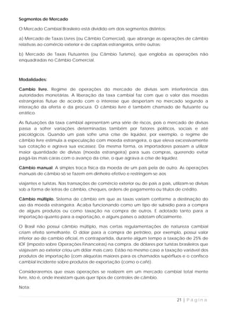 Segmentos de Mercado

O Mercado Cambial Brasileiro está dividido em dois segmentos distintos:

a) Mercado de Taxas Livres (ou Câmbio Comercial), que abrange as operações de câmbio
relativas ao comércio exterior e de capitais estrangeiros, entre outras;

b) Mercado de Taxas Flutuantes (ou Câmbio Turismo), que engloba as operações não
enquadradas no Câmbio Comercial.



Modalidades:

Cambio livre. Regime de operações do mercado de divisas sem interferência das
autoridades monetárias. A liberação da taxa cambial faz com que o valor das moedas
estrangeiras flutue de acordo com o interesse que despertam no mercado segundo a
interação da oferta e da procura. O câmbio livre é também chamado de flutuante ou
errático.

As flutuações da taxa cambial apresentam uma série de riscos, pois o mercado de divisas
passa a sofrer variações determinadas também por fatores políticos, sociais e até
psicológicos. Quando um país sofre uma crise de liquidez, por exemplo, o regime de
câmbio livre estimula a especulação com moeda estrangeira, o que eleva excessivamente
sua cotação e agrava sua escassez. Da mesma forma, os importadores passam a utilizar
maior quantidade de divisas (moeda estrangeira) para suas compras, querendo evitar
pagá-las mais caras com o avanço da crise, o que agrava a crise de liquidez.

Câmbio manual. A simples troca física da moeda de um pais pela de outro. As operações
manuais de câmbio só se fazem em dinheiro efetivo e restringem-se aos

viajantes e turistas. Nas transações de comércio exterior ou de pais a pais, utilizam-se divisas
sob a forma de letras de câmbio, cheques, ordens de pagamento ou títulos de crédito.

Câmbio múltiplo. Sistema de câmbio em que as taxas variam conforme a destinação do
uso da moeda estrangeira. Acaba funcionando como um tipo de subsídio para a compra
de alguns produtos ou como taxação na compra de outros. E adotado tanto para a
importação quanto para a exportação, e alguns países o adotam oficialmente.

O Brasil não possui câmbio múltiplo, mas certas regulamentações de natureza cambial
criam efeito semelhante. O dólar para a compra de petróleo, por exemplo, possui valor
inferior ao do cambio oficial, m contrapartida, durante algum tempo a taxação de 25% de
IOF (imposto sobre Operações Financeiras) na compra. de dólares por turistas brasileiros que
viajavam ao exterior criou um dólar mais caro. Estão no mesmo caso a taxação variável dos
produtos de importação (com alíquotas maiores para os chamados supérfluos e o confisco
cambial incidente sobre produtos de exportação (como o café).

Consideraremos que essas operações se realizem em um mercado cambial total mente
livre, isto é, onde inexistam quais quer tipos de controles de câmbio.

Nota:


                                                                                21 | P á g i n a
 